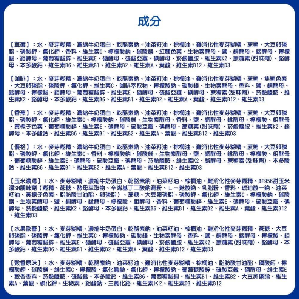 成分草莓:水、麥芽糊精、濃縮牛奶蛋白、乾酪素鈉、油菜籽油、棕櫚油、難消化性麥芽糊精、蔗糖、大豆卵磷脂、磷酸鉀、氯化鉀、香料、維生素C、檸檬酸鈉、碳酸鎂、紅麴色素、生物素酵母、鹽、銅酵母、酵母、檸檬酸、酵母、葡萄糖酸鋅、維生素E、硒酵母、硫酸亞鐵、碘酵母、菸鹼醯胺、維生素K2、蔗糖素(甜味劑)、酵母、本多酸鈣、維生素B6、維生素B1、維生素B2、維生素A、葉酸、維生素B12、維生素D3【咖啡:水、麥芽糊精、濃縮牛奶蛋白、乾酪素鈉、油菜籽油、棕櫚油、難消化性麥芽糊精、蔗糖、焦糖色素、大豆卵磷脂、磷酸鉀、氯化鉀、維生素C、咖啡萃取物、檸檬酸鈉、碳酸鎂、生物素酵母、香料、鹽、銅酵母、錳酵母、檸檬酸、酵母、葡萄糖酸鋅、維生素E、硒酵母、硫酸亞鐵、碘酵母、蔗糖素(甜味劑)、菸鹼醯胺、維生素K2、酵母、本多酸鈣、維生素B6、維生素B1、維生素B2、維生素A、葉酸、維生素B12、維生素D3【香蕉】:水、麥芽糊精、濃縮牛奶蛋白、乾酪素鈉、油菜籽油、棕櫚油、難消化性麥芽糊精、蔗糖、大豆卵磷脂、磷酸鉀、氯化鉀、維生素C、檸檬酸鈉、碳酸鎂、生物素酵母、香料、鹽、銅酵母、錳酵母、檸檬酸、鉬酵母、黃梔子色素、葡萄糖酸鋅、維生素E、硒酵母、硫酸亞鐵、碘酵母、蔗糖素(甜味劑)、菸鹼醯胺、維生素K2、酵母、本多酸鈣、維生素B6、維生素B1、維生素B2、維生素A、葉酸、維生素B12、維生素D3【優格】:水、麥芽糊精、濃縮牛奶蛋白、乾酪素鈉、油菜籽油、棕櫚油、難消化性麥芽糊精、蔗糖、大豆卵磷脂、磷酸鉀、氯化鉀、維生素C、香料、檸檬酸鈉、碳酸鎂、生物素酵母、鹽、銅酵母、錳酵母、檸檬酸、鉬酵母、葡萄糖酸鋅、維生素E、硒酵母、硫酸亞鐵、碘酵母、菸鹼醯胺、維生素K2、酵母、蔗糖素(甜味劑)、本多酸鈣、維生素B6、維生素B1、維生素B2、維生素A、葉酸、維生素B12、維生素D3【玉米濃湯】:水、麥芽糊精、濃縮牛奶蛋白、乾酪素鈉、油菜籽油、棕櫚油、難消化性麥芽糊精、BF956甜玉米湯SN調味劑(糊精、蔗糖、酵母萃取物、辛烯基丁二酸鈉澱粉、L-酸鈉、乳脂粉、香料、琥珀酸一鈉、油菜籽油、黃梔子色素、脂肪酸甘油酯、卵磷脂)、蔗糖、大豆卵磷脂、磷酸鉀、氯化鉀、維生素C、檸檬酸鈉、碳酸鎂、生物素酵母、鹽、銅酵母、錳酵母、檸檬酸、鉬酵母、香料、葡萄糖酸鋅、維生素E、硒酵母、硫酸亞鐵、碘酵母、菸鹼醯胺、維生素K2、鉻酵母、本多酸鈣、維生素B6、維生素B1、維生素B2、維生素A、葉酸、維生素B12、維生素D3【水果歐蕾】:水、麥芽糊精、濃縮牛奶蛋白、乾酪素鈉、油菜籽油、棕櫚油、難消化性麥芽糊精、蔗糖、大豆卵磷脂、磷酸鉀、氯化鉀、維生素C、檸檬酸鈉、碳酸鎂、生物素酵母、香料、鹽、銅酵母、錳酵母、檸檬酸、鉬酵母、葡萄糖酸鋅、維生素E、硒酵母、硫酸亞鐵、碘酵母、菸鹼醯胺、維生素K2、蔗糖素(甜味劑)、鉻酵母、本多酸鈣、維生素B6、維生素B1、維生素B2、維生素A、葉酸、維生素B12、維生素D3【穀香原味】:水、麥芽糊精、乾酪素鈉、油菜籽油、難消化性麥芽糊精、棕櫚油、脂肪酸甘油酯、磷酸鈣、檸檬酸鉀、碳酸鎂、維生素C、檸檬酸、氯化膽鹼、氯化鉀、檸檬酸鈉、葡萄糖酸鋅、硫酸亞鐵、硒酵母、維生素E、穀香香料、菸鹼醯胺、硫酸錳、本多酸鈣、維生素B6、葡萄糖酸銅、維生素B1、維生素B2、大豆卵磷脂、維生素A、葉酸、碘化鉀、生物素、鉬酸鈉、三氯化鉻、維生素K2、維生素D3、維生素B12