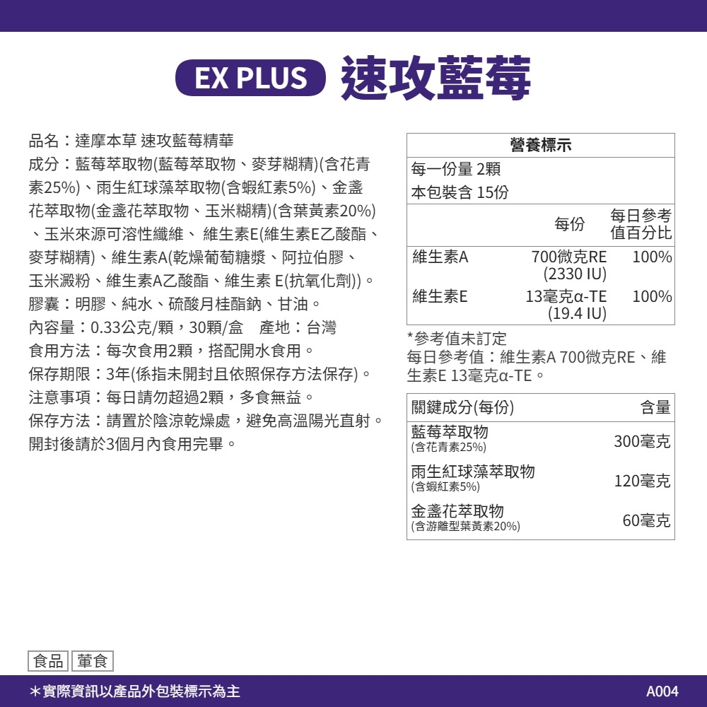 速攻藍莓品名達摩本草速攻藍莓精華營養標示成分:藍莓萃取物(藍莓萃取物、麥芽糊精)(含花青素25%)、雨生红球藻萃取物(含蝦紅素5%)、金盞花萃取物(金盞花萃取物、玉米糊精)(含葉黃素20%)玉米來源可溶性纖維、維生素E(維生素E乙酸酯、麥芽糊精)、維生素A(乾燥葡萄糖漿、阿拉伯膠、每一份量2顆本包裝含15份每日參考每份值百分比維生素A玉米澱粉、維生素A乙酸酯、維生素E(抗氧化劑))膠囊:明膠、純水、硫酸月桂酯鈉、甘油。700微克RE 100%(2330 IU)維生素E13毫克-(19.4 IU)100%內容量:0.33公克/顆,30顆/盒 產地:台灣食用方法:每次食用2顆,搭配開水食用。*參考值未訂定保存期限:3年(係指未開封且依照保存方法保存)。注意事項:每日請勿超過2顆,多食無益。每日參考值:維生素A700微克RE、維生素E13毫克-TE。保存方法:請置於陰涼乾燥處,避免高溫陽光直射。開封後請於3個月內食用完畢。關鍵成分(每份)藍莓萃取物(含花青素25%)雨生红球藻萃取物含量300毫克(含蝦紅素5%)120毫克金盞花萃取物(含游離型葉黃素20%)60毫克食品葷食*實際資訊以產品外包裝標示為主A004