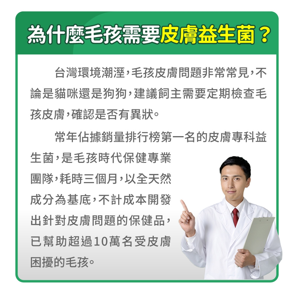 為什麼毛孩需要皮膚益生菌?台灣環境潮溼,毛孩皮膚問題非常常見,不論是貓咪還是狗狗,建議飼主需要定期檢查毛孩皮膚,確認是否有異狀。常年佔據銷量排行榜第一名的皮膚專科益生菌,是毛孩時代保健專業團隊,耗時三個月,以全天然成分為基底,不計成本開發出針對皮膚問題的保健品,已幫助超過10萬名受皮膚困擾的毛孩。