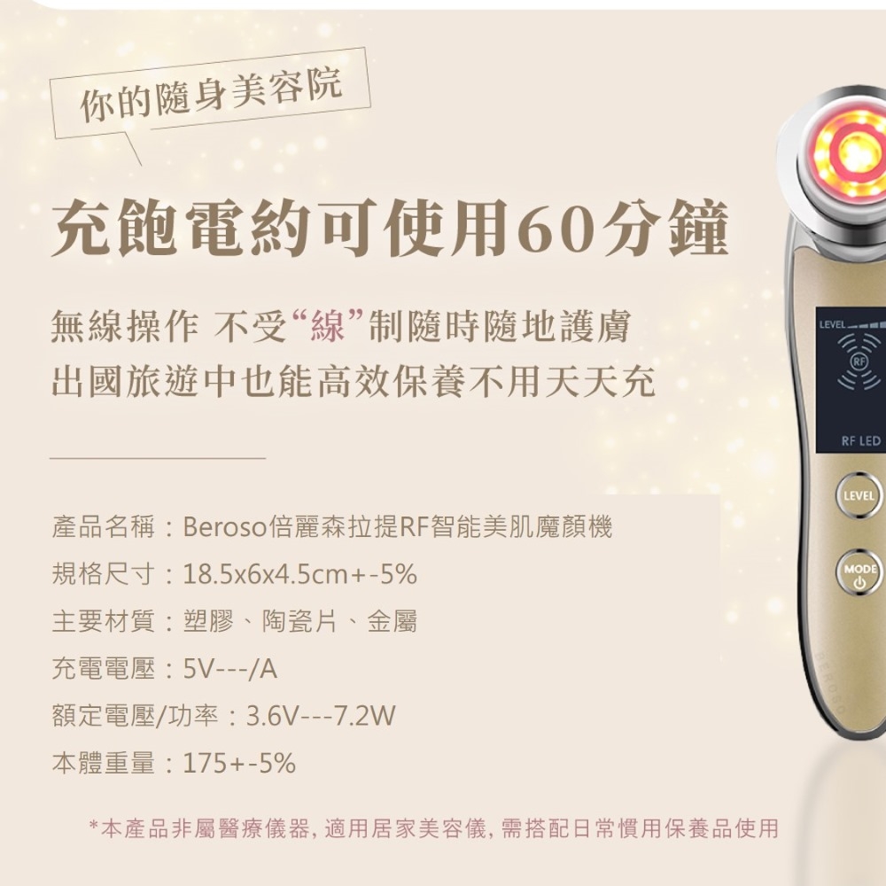 你的隨身美容院充飽電約可使用60分鐘無線操作 不受“線”制隨時隨地護膚出國旅遊中也能高效保養不用天天充LEVELRF LED產品名稱Beroso倍麗森拉提RF智能美肌魔機規格尺寸:18.5x6x4.5cm+-5%LEVELMODE主要材質:塑膠、陶瓷片、金屬充電電壓:5V---/A額定電壓/功率:3.6V---7.2W本體重量:175+-5%*本產品非屬醫療儀器,適用居家美容儀,需搭配日常慣用保養品使用