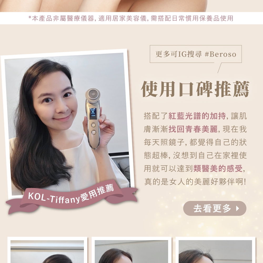 *本產品非屬醫療儀器, 適用居家美容儀, 需搭配日常慣用保養品使用 KOL-Tiffany愛用推薦更多可IG搜尋 #Beroso使用口碑推薦搭配了紅藍光譜的加, 讓肌膚漸漸找回青春美麗,現在我每天照鏡子, 都覺得自己的狀態超棒, 沒想到自己在家裡使用就可以達到類醫美的感受,真的是女人的美麗好夥伴啊!去看更多