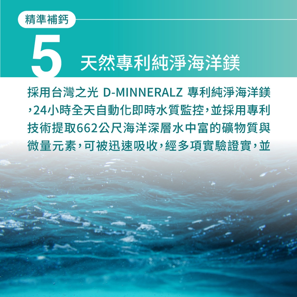 精準補鈣5天然專利純淨海洋鎂採用台灣之光 D- 專利純淨海洋鎂,24小時全天自動化即時水質監控,並採用專利技術提取662公尺海洋深層水中富的礦物質與微量元素,可被迅速吸收,經多項實驗證實,並