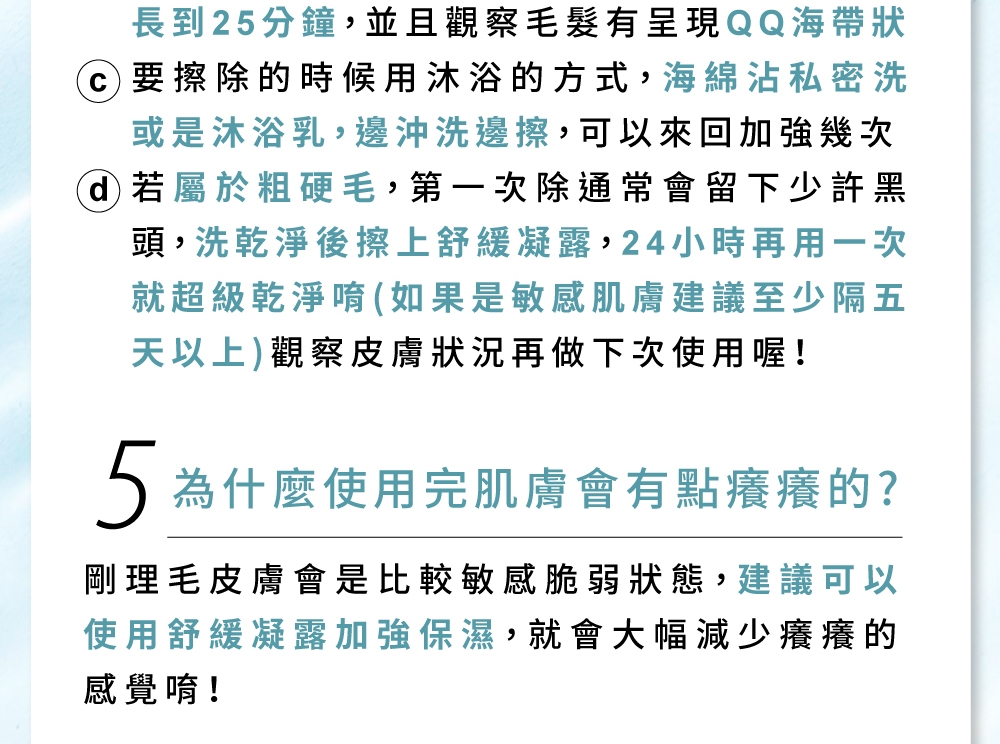 長到25分鐘,並且觀察有呈現QQ海帶狀要擦除的時候用沐浴的方式,海綿沾私密洗或是沐浴乳,邊沖洗邊擦,可以來回加強幾次 若屬於粗硬毛,第一次除通常會留下少許黑頭,洗乾淨後擦上舒緩凝露,24小時再用一次就超級乾淨唷(如果是敏感肌膚建議至少隔五天以上)觀察皮膚狀況再做下次使用喔!5為什麼使用完肌膚會有點癢癢的?剛理毛皮膚會是比較敏感脆弱狀態,建議可以使用舒緩凝露加強保濕,就會大幅減少癢癢的感覺唷!