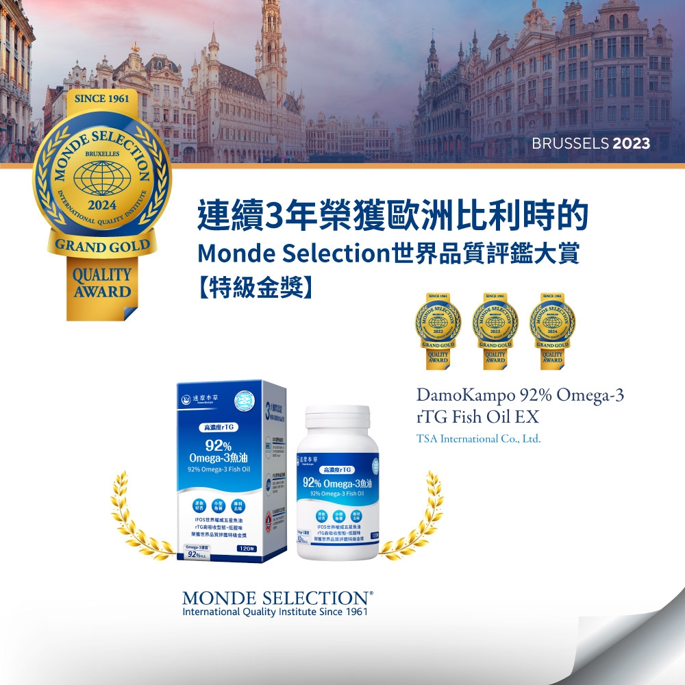 BRUSSELS 2023SEBRUXELLES་་MONECTION2024INTERNATIONALQUALITYTUTEGRAND GOLDQUALITYAWARD續3年榮獲歐洲比利時的Monde Selection鑑大賞【獎】DE GRAND GOLDAWARDGRAND GOLDQUALITYAWARDSINCE 961GRAND GOLDQUALITYAWARD 連 濃度92Omega392% Omega-3 Fish 濃度rTG92% Omega-392% Omega-3 Fish Oil高界品金世界權威五星魚油高型態、味 世界品質評特級-192%120MONDE SELECTION®International Quality Institute Since 1961DamoKampo 92% Omega-3rTG Fish Oil EXTSA International Co. Ltd.