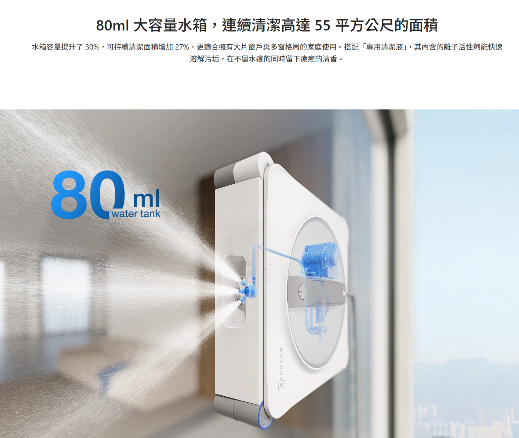 80ml 大容量水箱連續清潔高達55平方公尺的面積水箱容量提升了30%,可持續清潔面積增加27%,更適合擁有大片窗戶與多窗格局的家庭使用。搭配專用清潔,其內含的離子活性劑能快速溶解污垢,在不留水痕的同時留下療癒的清香。80mwater tank