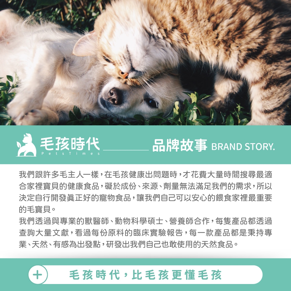 毛孩時代Pets Times品牌故事 BRAND STORY.我們跟許多毛主人一樣,在毛孩健康出問題時,才花費大量時間搜尋最適合家裡寶貝的健康食品,礙於成份、來源、劑量無法滿足我們的需求,所以決定自行開發好的寵物食品,讓我們自己可以安心的餵食家裡最重要的毛寶貝。我們透過與專業的獸醫師、動物科學碩士、營養師合作,每隻產品都透過查詢大量文獻,看過每份原料的臨床實驗報告,每一款產品都是秉持專業、天然、有感為出發點,研發出我們自己也敢使用的天然食品。+毛孩時代,比毛孩更懂毛孩