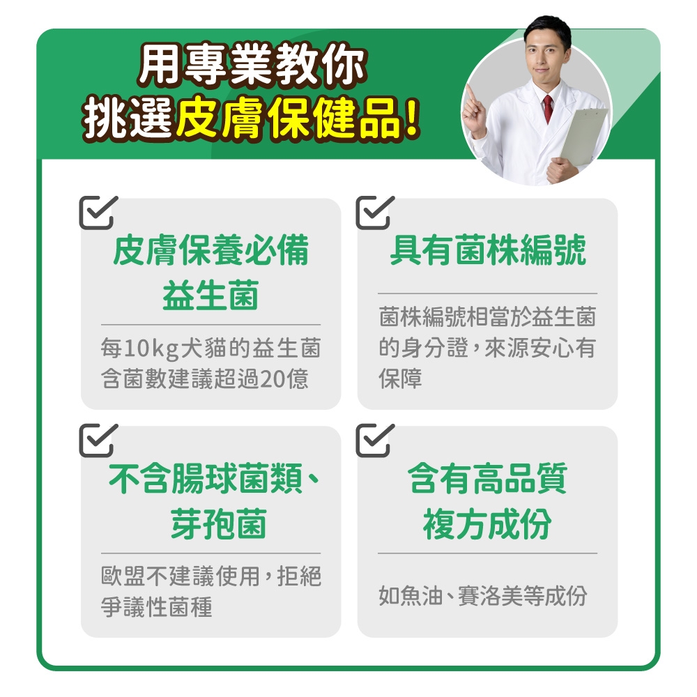 用專業教你挑選皮膚保健品!皮膚保養必備具有菌株編號益生菌每10kg犬貓的益生菌含菌數建議超過20億菌株編號相當於益生菌的身分證,來源安心有保障不含腸球菌類、含有高品質芽孢菌複方成份歐盟不建議使用,拒絕爭議性菌種如魚油、賽洛美等成份