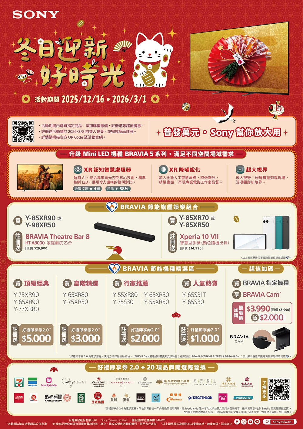 N迎新好活動期間 202512/162026/3/1活動期間購指定商品加購優惠價等超值優惠活動請於2026/3/ 前登入會員並完成商品請掃描左方 QR Code 至活動官網 幫你升级 Mini LED 機種 BRAVIA 5系列滿足不同空間場域需求 超視界認知智慧理器 XR 降噪銳化超越AI結合專業背光控制核心技術精準控制 LED展現令人讚嘆的鮮明對比。加入全新人工智慧演算,降低雜訊,精緻畫面,再現專業電影工作室品質。放大視野,如臨現場,沉浸觀影新境界。控光 4倍 耗能38%Y85XR90 處Y98XR50註冊BRAVIA Theatre Bar 8HT-A8000 家庭劇院乙台[原價 29,900]BRAVIA 節能旗艦娛樂組合-買(註冊送Y-85XR70Y-85XR50Xperia 10 VIE智慧型手機(顏色隨機出貨[原價 $14,990]以上皆榮獲經濟部節能標章認證BRAVIA 節能機種精選區超值加碼-買 頂級經典 高階精選買買 行家推薦人氣熱賣O BRAVIA 指定機種Y-75XR90Y-65XR80Y-65XR90Y-75XR50Y-55XR80Y-75S30Y-65XR50Y-65S31TY-55XR50Y-Y-77XR80 BRAVIA Cam$$2,000即享券2.0好禮即享券2.0好禮即享券2.0$5.000$3.000$2.000王品集團註冊送好禮即享券2.0*$1,000BRAVIACAM*好禮即享券 2.0 為電子,使用方法詳見活動網站。 *BRAVIA Cam 將透過更新支援功能;適用型號BRAVIA 9/BRAVIA 8/BRAVIA 7/BRAVIA S* *以上顯示器皆榮獲經濟部節能標章認證。 好禮即享券 2.020項品牌隨選輕鬆換一: foodpanda PARK HYATT SRATON國泰觀光事業秦安  大飯店ONSEN GRAND HE   TT乾杯集團 KANPAI GROUP爭鮮 爭鮮定8DECATHLONPOYA瓦城集團台灣索尼股份有公司*好禮即享券 2.0 為電子,後一年並使用,惟 foodpanda 限一年內兌換並於六個月內使用完畢,逾期無效(以收到Email / 的隔日起算)。*因電子兌換憑證為不記名,任何人皆可兌換,請自行保管,如盜用,恕不補發。Sony Taiwan Limited 客服諮詢/訂購專線 4499111*活動辦法請以活動網站公佈為準 *台灣索尼股份有限公司保有最終取消、終止、修改或暫停活動的權利,恕不另行通知 *以上赠品款式及顏色均以實物為準,數量有限,送完為止fsonytaiwan