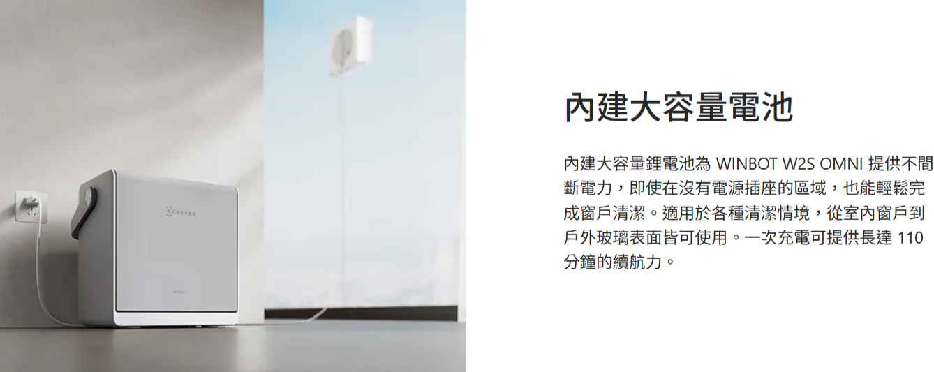 內建大容量電池內建大容量鋰電池為 WINBOT W2S OMNI 提供不斷電力,即使在沒有電源插座的區域,也能輕鬆完成窗戶清潔。適用於各種清潔情境,從室內窗戶到戶外玻璃表面皆可使用。一次充電可提供長達110分鐘的續航力。