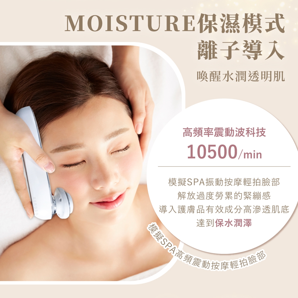 MOISTURE保濕模式離子導入喚醒水潤透明肌高頻率震動波科技10500/min模擬SPA振動按摩輕拍臉部解放過度勞累的緊繃感導入護膚品有效成分高滲透肌底達到保水潤澤模擬SPA高頻震動按摩輕拍臉部