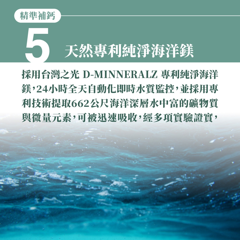 精準補鈣5天然專利純淨海洋鎂採用台灣之光 D-MINNERALZ 專利純淨海洋鎂,24小時全天自動化即時水質監控,並採用專利技術提取662公尺海洋深層水中富的礦物質與微量元素,可被迅速吸收,經多項實驗證實,