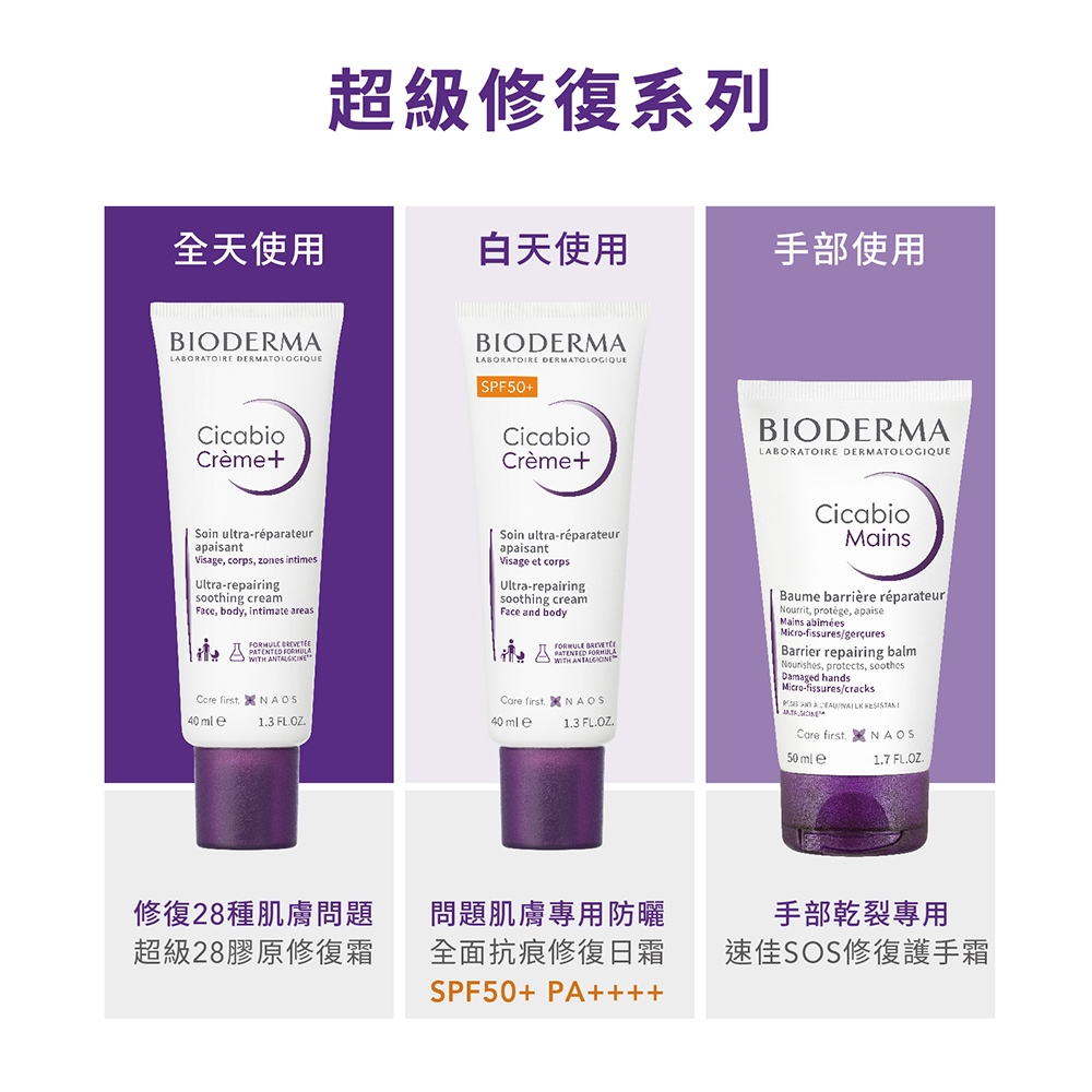 超級修復系列全天使用白天使用手部使用BODERMALABORATOIRE DERMATOLOGIQUECicabioCrèmeBIODERMALABORATOIRE DERMATOLOGIQUESPF50+CicabioCrème+BIODERMALABORATOIRE DERMATOLOGIQUESoin ultra-réparateurapaisant Visage corps zones intimesUltra-repairingsoothing creamFace, body, intimate areasSoin ultra-réparateurapaisantVisage et corpsUltra-repairingsoothing creamFace and body  Care first NAOS40mle13 FL.OZ.修復28種肌膚問題超級28膠原修復霜CicabioMains PATENTED WITH Care first. NAOS40mle1.3 FL.OZ.Baume barrière réparateur Nourrit, protege, apaiseMains Micro-fissuresgerçuresBarrier repairing balm Nourishes, protects, soothesDamaged handsMicro-fissures/cracks /  ICare first. NAOS50mle1.7 FL.OZ.問題肌膚專用防曬全面抗痕修復日霜SPF50+ PA++++手部乾裂專用速佳SOS修復護手霜