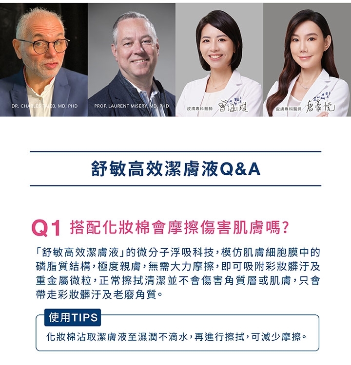 DR. CHARLES MD PHDPROF. LAURENT MISERY MD, AHD專科醫師皮膚專科醫師豪舒敏高效潔膚液Q&AQ1 搭配化妝棉會摩擦傷害肌膚嗎?「舒敏高效潔膚液的微分子浮吸科技,模仿肌膚細胞膜中的磷脂質結構,極度親膚,無需大力摩擦,即可吸附彩妝髒汙及重金屬微粒,正常擦拭清潔並不會傷害角質層或肌膚,只會帶走彩妝髒汙及老廢角質。使用TIPS化妝棉沾取潔膚液至濕潤不滴水,再進行擦拭,可減少摩擦。
