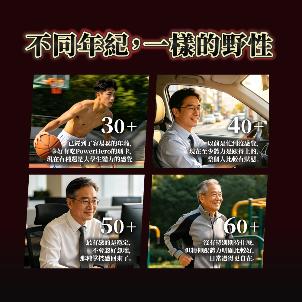 不同年紀一樣的野性30+40以前是忙到沒感覺,已經到了容易累的年齡,幸好有吃PowerHero的瑪卡,現在有種還是大學生體力的感覺現在至少體力是跟得上的,整個人比較有狀態。50+最有感的是穩定,不會忽好忽,那種掌控感回來了。60+沒有特別期待什麼,但精神跟體力明顯比較好,日常過得更自在。