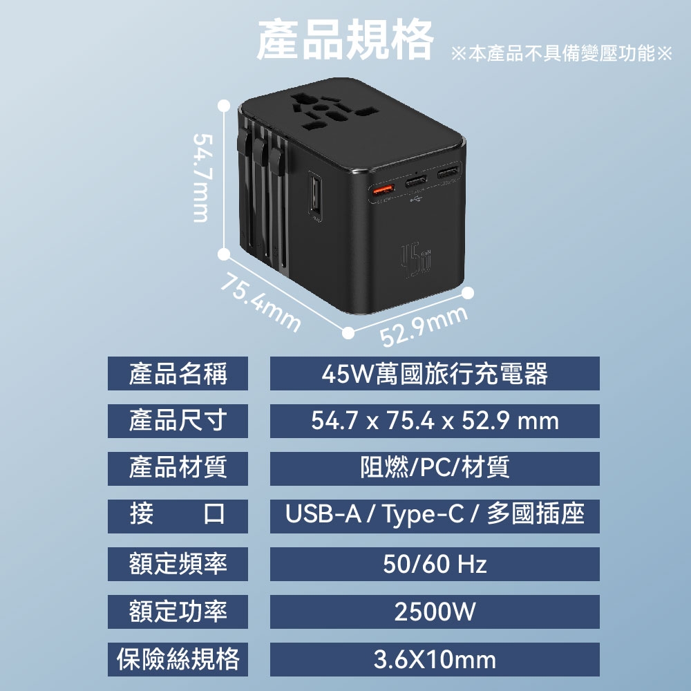 產品規格本產品不具備變壓功能※54.7mm75.4mm產品名稱產品尺寸產品材質52.9mm45W萬國旅行充電器54.7 x 75.4 x 52.9 mm阻燃/PC/材質接口USB-A/Type-C/多國插座額定頻率50/60 Hz額定功率保險絲規格2500W3.6X10mm