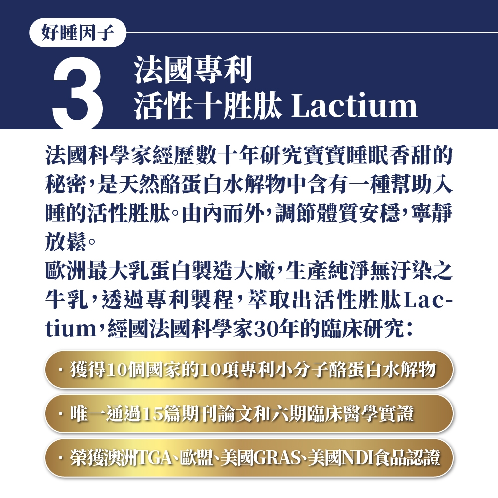 好睡因子3法國專利活性十胜肽 Lactium法國科學家經歷數十年研究寶寶睡眠香甜的秘密,是天然酪蛋白水解物中含有一種幫助入睡的活性胜肽。由內而外,調節體質安穩,寧靜放鬆。歐洲最大乳蛋白製造大廠,生產純淨無汙染之牛乳,透過專利製程,萃取出活性胜肽Lac-tium,經國法國科學家30年的臨床研究:獲得10個國家的10項專利小分子酪蛋白水解物·唯一通過15篇期刊論文和六期臨床醫學實證·榮獲澳洲TGA歐盟、美國GRAS、美國NDI食品認證