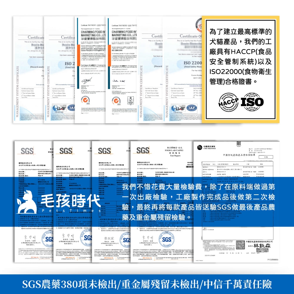MNGEMENT YSTEM ERTIFICTEC     Certific       MANAGEMENT SYSTEM CERTIFICATEISO 2    CertifiCertificate    t is to    SGSSGSSGSA南路4為了建立最高標準的犬貓產品,我們的工    廠具有HACCP食品  a(HazardEMENT SYSTEM CERTIFICATE(  ISO 2200 安全管制系統)以及ISO22000(食物衛生管理)合格證書。  HACCPISO食品FOOD LAB測試報告  A中國產品責任單毛孩時代Pets Time S我們不惜花費大量檢驗費,除了在原料端做過第一次出廠檢驗,工廠製作完成品後做第二次檢驗,最終再將每款產品皆送驗SGS做最後產品農藥及重金屬殘留檢驗SGSGSSGSA中國信託產物保險SGS農藥380項未檢出/重金屬殘留未檢出/中信千萬責任險