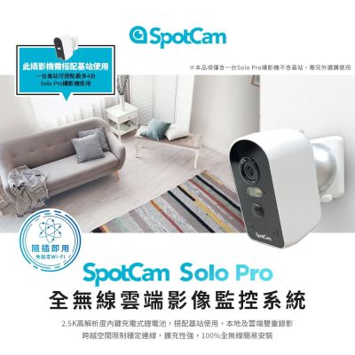 SpotCam Solo Pro 是 spotcam 品牌的無線 1080P 高畫質固定式攝影機，適合臥室、客廳、浴室、廚房、門口、陽臺等室內外使用。支援雙向語音通話、雲端儲存、記憶卡錄影、充電電池供電及排程錄影功能，讓您隨時隨地監控家居安全。提供1年非人為損壞零件保固，安心選擇。