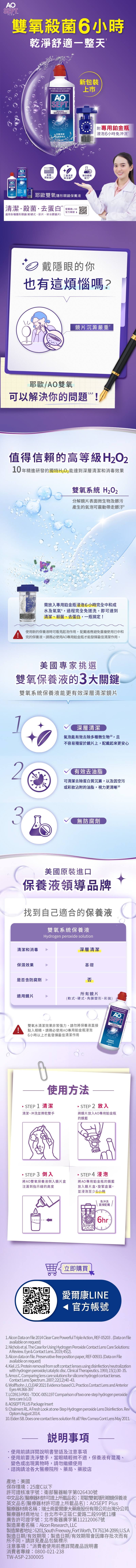SEPTPLUS雙氧殺菌6小時乾淨舒適一整天AO用於各種軟式隱形包括水膠片彩色及硬式AOSEPTPLUS耶歐雙氧隱形眼鏡保養液新包裝上市↘ 深層舒適SEPT美國清潔原裝進口三重清潔與消毒 無防腐劑配方AOSEP耶歐雙氧隱形眼鏡保養液清潔殺菌去蛋白愛爾康LINE官方帳號 適用各種隱形眼鏡(軟硬式、彩片、矽水膠鏡片)附專用鉑金瓶「浸泡6小時免沖洗戴隱眼的你也有這煩惱嗎?鏡片沉澱嚴重耶歐/AO雙氧可以解決你的問題!值得信賴的高等級年精進研發的獨特能達到深層清潔和消毒效果雙氧系統 分解鏡片表面微生物及髒污產生的氣泡可震動帶走髒汙需放入專用鉑金瓶浸泡6小時完全中和成水及氧氣過程完全免搓洗即可達到清潔、殺菌、去蛋白,一瓶搞定!使用新的保養液時可看見起泡作用,配戴者應避免重複使用已中和完的保養液。請務必使用AO專用鉑金瓶才能發揮最佳清潔作用。美國專家挑選雙氧保養液的3大關鍵雙氧系統保養液能更有效深層清潔鏡片深層清潔氣泡能有效去除多種微生物10,不容易殘留於鏡片上,配戴起來更安心2有效去油脂可清潔去除蛋白質沉澱,以及空污或彩沾附的油脂,視力更清晰103無防腐劑美國原裝進口保養液領導品牌找到自己適合的保養液雙氧系統保養液Hydrogen peroxide solution清潔和消毒保濕效果是否含防腐劑深層清潔基礎否所有鏡片適用鏡片(軟式、硬式、角膜塑形、彩)AOSEPTPLUS6小時以上才能發揮最佳清潔作用點入眼睛。請務必使用AO專用鉑金瓶浸泡雙氧水清潔效果非常,請勿將保養液直接深層清潔舒適更持久 使用方法·STEP 2 放入將鏡片放入AO專用鉑金瓶的鏡 STEP 1 清潔清潔、冲洗並擦乾雙手 STEP 3 倒入 STEP 4 浸泡將AO雙氧保養液倒入鏡片盒注滿到指示線的高度將AO專用鉑金瓶的鏡籃放入鏡片盒,旋緊盒蓋,並浸泡至少6小時免沖洗直接配戴6hr 立即購買愛爾康LINE官方帳號1. Alcon Data on file 2014 Clear Care Powerful Triple Action, REF05203 . (Data on fileavailable on request)2. Nichols et al. The Case for Using Hydrogen Peroxide Contact Lens Care Solutions:A Review. Eye & Contact Lens. 2019;45(2).3. Alcon data on file. Preservative-free position paper, REF-00933. (Data on Fileavailable on request)4. Kiel J.S. Protein removal from soft contact lenses using disinfection/neutralizationwith hydrogen peroxide/catalytic disc. Clinical Therapeutics. 1993;15(1):30-35.5. Amos C. Comparing lens care solutions for silicone hydrogel contact lenses.Contact Lens Spectrum. 2007;22(12):40-43.6. Wolffsohn J., CLEAR 2021 Evidence based CL Practice.Contact Lens and AnteriorEyes 44:368-3977.LCD913-P001-TDOC-0051197 Comparison of two one-step hydrogen peroxidelens care (v1.0)8. AOSEPT PLUS Package Insert9. Chalmers RL. A Fresh Look at one-Step Hydrogen peroxide Lens Disinfection. RevOptom August 2014.10. Eiden SB. Does one contact lens solution fit all? Rev Comea Cont Lens May 2011.事項使用前請詳閱說明書警語及注意事項使用前要洗淨雙手,當眼睛輕微不適,保養液有混濁、變色或出現異物時,請勿繼續使用諮詢請洽各大醫療院所、藥局、藥妝店產地:美國保存環境:25度C以下許可證核准字號:衛部醫器輸字第026430號中文品名(醫療器材許可證上所載品名):耶歐雙氧隱形眼鏡保養液英文品名(醫療器材許可證所載品名):AOSEPT Plus醫療器材商名稱:瑞士商愛爾康大藥廠股份有限公司台灣分公司醫療器材商地址:台北市中正區仁愛路二段99號11樓廣告許可證字號:北市衛器廣字第112120067號製造業者名稱: Alcon Research, LLC製造業者地址:6201,South Freeway, Fort Worth, TX 76134-2099, U.S.A製造日期/有效期限:製造日期/有效期限會因庫存批次而有所不同,請詳見產品包裝標示注意事項:*消費者使用前應詳閱產品說明書消費者專線:0800-021-238TW-ASP-2300005