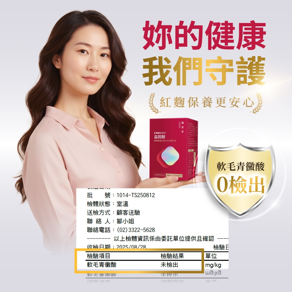 妳的我們守護紅麴保養更安心。益固醇健康軟毛青黴酸批號:114-TS250812體狀態:室溫0檢出送檢方式:顧客送驗聯絡人:鄒小姐聯絡電話:(02)3322-5628以上檢體資訊係由委託單位提供且確認檢日期:2025/08/28檢驗E檢驗項目檢驗結果單位軟毛青黴未檢出 /kg