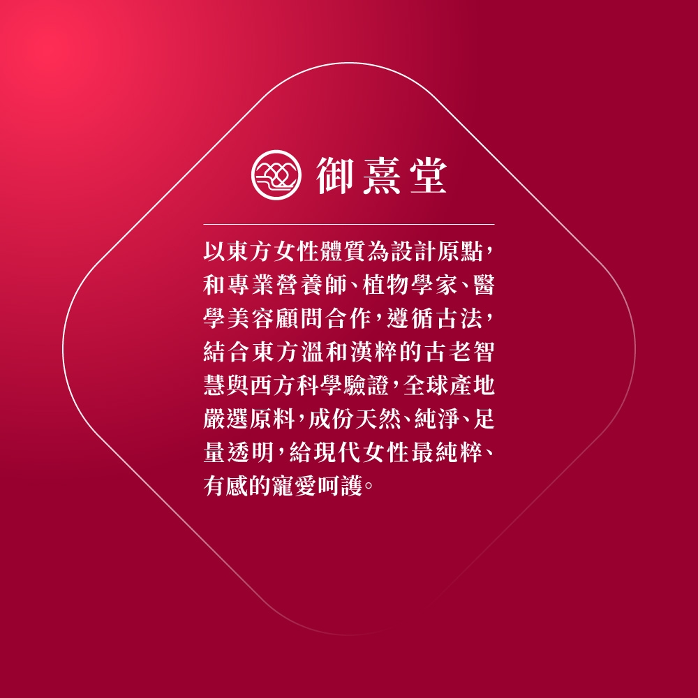 御熹堂以東方女性體質為設計原點,和專業營養師、植物學家、醫學美容顧問合作,遵循古法,結合東方溫和漢粹的古老智慧與西方科學驗證,全 球產地嚴選原料,成份天然、純淨、足量透明,給現代女性最純粹、有感的寵愛呵護。