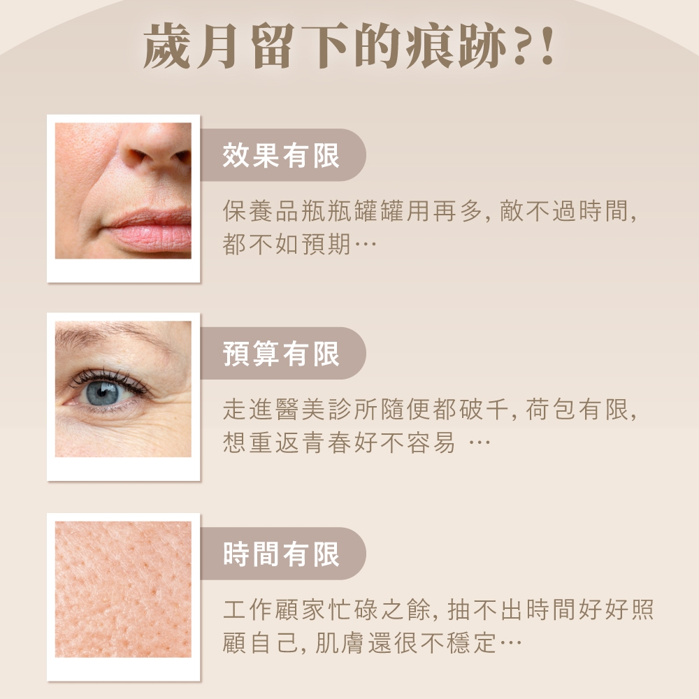 歲月留下的痕跡?!效果有限保養品瓶瓶罐罐用再多,敵不過時間,都不如預期…預算有限走進醫美診所隨便都破千,荷包有限,想重返青春好不容易時間有限工作顧家忙碌之餘,抽不出時間好好照顧自己, 肌膚還很不穩定