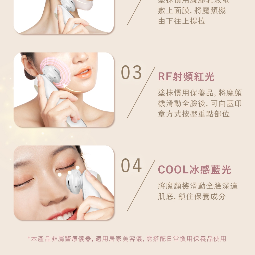 敷上面膜, 將魔顏機由下往上提拉03/RF射頻紅光塗抹慣用保養品,將魔顏機滑動全臉後,可向蓋印章方式按壓重點部位04/COOL冰感藍光將魔顏機滑動全臉深達肌底, 鎖住保養成分*本產品非屬醫療儀器,適用居家美容儀,需搭配日常慣用保養品使用