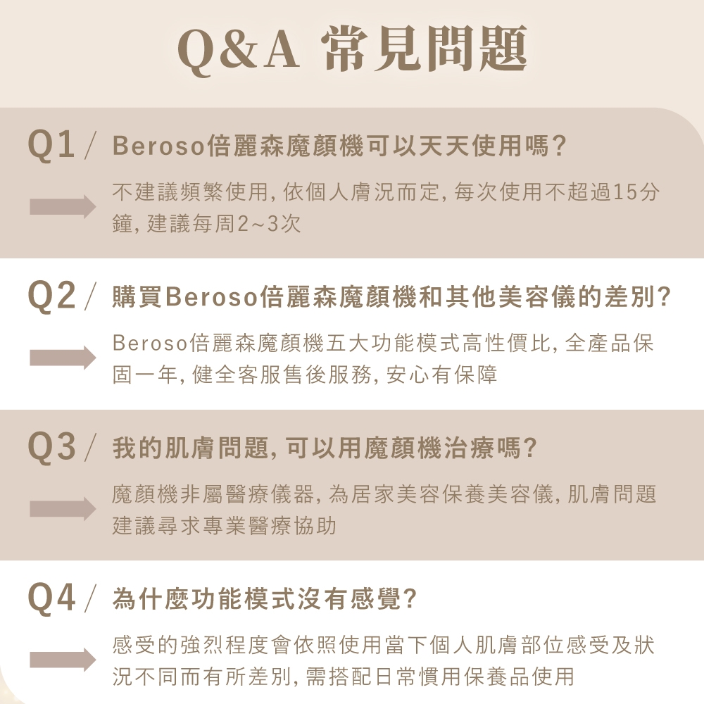 Q&A 常見問題Q1 / Beroso 麗森魔顏機可以天天使用嗎?不建議頻繁使用, 依個人膚況而定, 每次使用不超過15分鐘,建議每周2~3次Q2 / 購買Beroso倍麗森魔顏機和其他美容儀的差別?Beroso倍麗森魔顏機五大功能模式高性價比, 全產品保固一年, 健全客服售後服務,安心有保障Q3/我的肌膚問題,可以用魔顏機治療嗎?魔顏機非屬醫療儀器,為居家美容保養美容儀,肌膚問題建議尋求專業醫療協助Q4/為什麼功能模式沒有感覺?感受的強烈程度會依照使用當下個人肌膚部位感受及狀況不同而有所差別, 需搭配日常慣用保養品使用