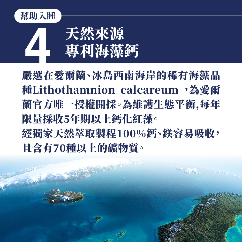 幫助入睡4天然來源專利海藻鈣嚴選在愛爾蘭、冰島西南海岸的稀有海藻品種Lithothamnion calcareum,為愛爾蘭官方唯一授權開採。為維護生態平衡,每年限量採收5年期以上鈣化紅藻。經獨家天然萃取製程100%鈣、鎂容易吸收,且含有70種以上的礦物質。