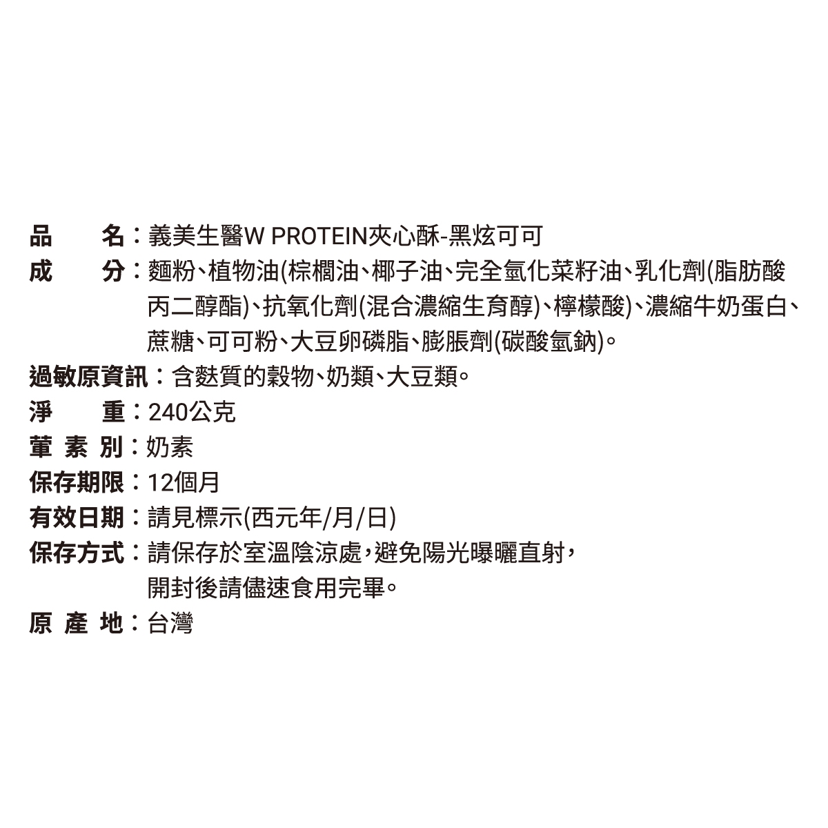 品PROTEIN夾心酥-黑炫可可名:義美生分:麵粉、植物油(棕櫚油、椰子油、完全氫化菜籽油、乳化劑(脂肪酸丙二醇酯)、抗氧化劑(混合濃縮生育醇)、檸檬酸)、濃縮牛奶蛋白、蔗糖、可可粉、大豆卵磷脂、膨脹劑(碳酸氫鈉)。過敏資訊:含質的穀物、奶類、大豆類。淨重:240公克葷素別:奶素保存期限:12個月有效日期:請見標示(西元年/月/日)保存方式:請保存於室溫陰涼處,避免陽光曝曬直射,開封後請儘速食用完畢。原 地:台灣