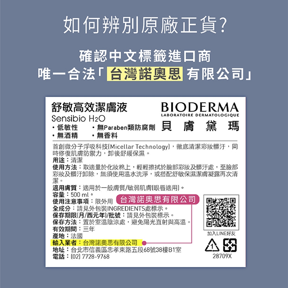 如何辨別原廠正貨?確認中文標籤進口商唯一合法「台灣諾奧思 有限公司」舒敏高效潔膚液Sensibio BIODERMALABORATOIRE DERMATOLOGIQUE低敏性無Paraben類防腐劑 貝膚黛瑪無酒精無香料微分子浮吸科技Micellar Technology,徹底清潔彩妝髒汙,同時修復肌膚防禦力,卸後舒緩保濕。用途:清潔使用方法:取適量於化妝棉上,輕輕擦拭於臉部彩妝及髒汙處,至臉部彩妝及髒汙卸除,無須使用溫水洗淨,或搭配舒敏保濕潔膚凝露再次清潔。適用膚質:適用於一般膚質/敏弱肌膚適用。容量:500ml。使用注意事項:限 台灣諾奧思有限公司全成分:請見外包裝INGREDIENTS處標示。保存期限月/西元年/批號:請見外包裝標示。保存方法:置於室溫陰涼處,避免陽光直射與高溫。有效期間:三年產地:法國輸入業者:台灣諾奧思有限公司 地址:台北市信義區忠孝東路五段68號38樓B室電話:(02)7728-9768加入LINE好友28709X