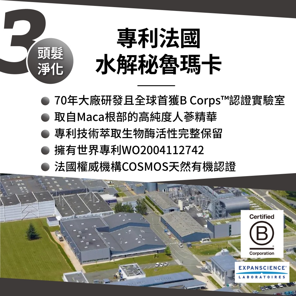 頭髮淨化專利法國水解秘魯瑪卡70年大廠研發且全球首獲B Corps™認證實驗室● 取自Maca根部的高純度人蔘精華專利技術萃取生物酶活性完整保留● 擁有世界專利WO2004112742法國權威機構COSMOS天然有機認證CertifiedB®CorporationEXPANSCIENCE®LABORATOIRES