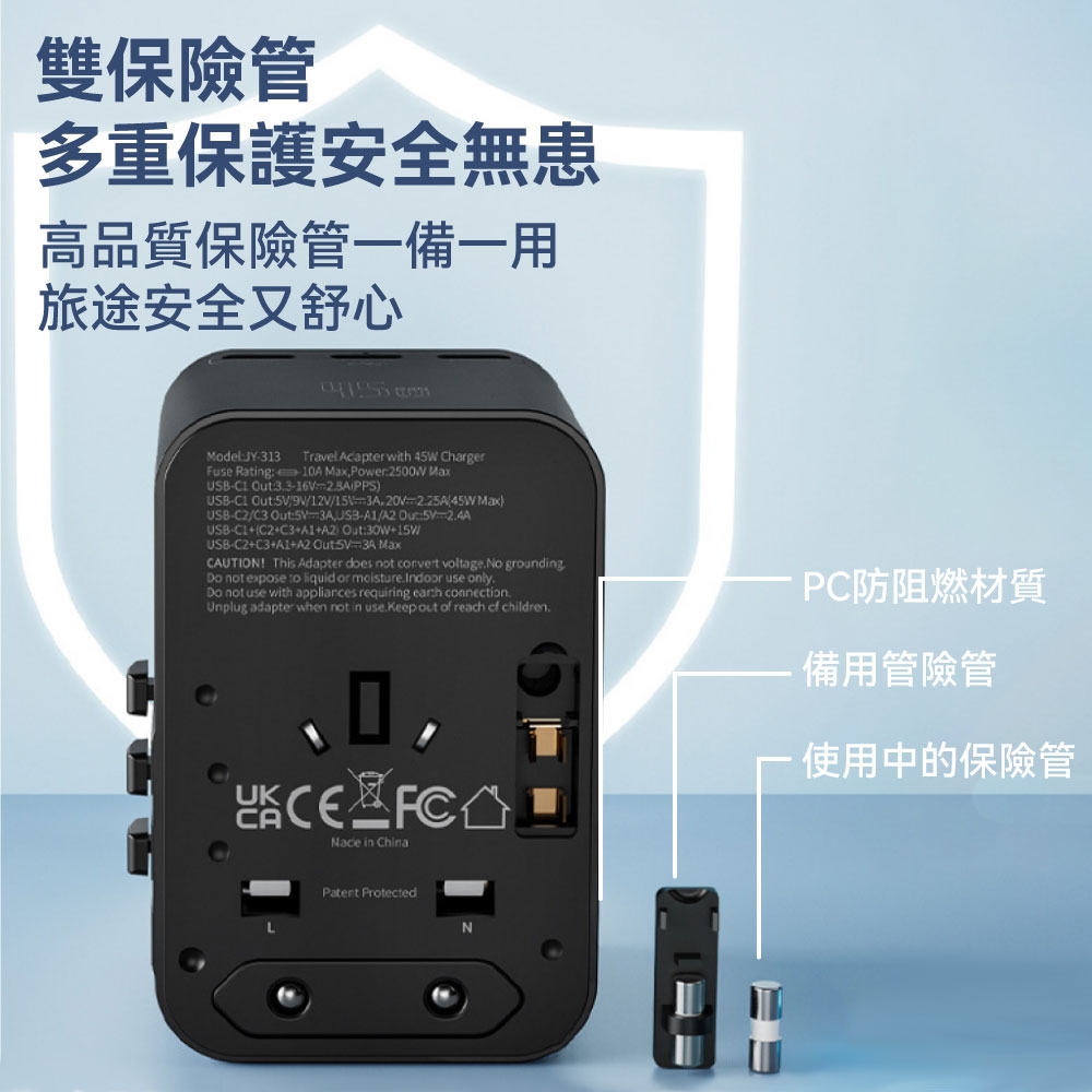 雙保險管多重保護安全無患高品質保險管一備一用旅途安全又舒心ModelJY313 Travel Acapter with 45W ChargerFuse Rating 1A MaxPower Max PPS)USB Out912V1520225A45WMaxUSB-C2/C3 Out/,USB-/:-24AUSB-C2+C3+A1+A2Out:30W+15V/USB-C2+C3+A1+A2 MaxCAUTION This Adapter does not convert voltageNo groundingDo not expose liquid or moisture.Indoor use only.Do not use with appliances requiring connection.Unplug adapter when not in use.Keep out reach of children.0 CANace in ChinaPC防阻燃材質備用管險管使用中的保險管 Protected