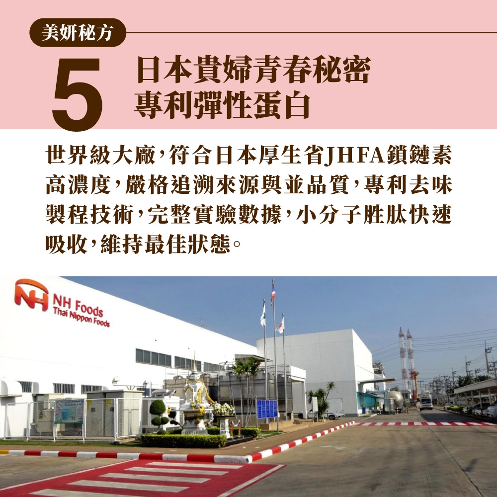 美妍秘方5日本貴婦青春秘密專利彈性蛋白世界級大廠,符合日本厚生省JHFA鎖鏈素高濃度,嚴格追溯來源並品質,專利去味製程技術,完整實驗數據,小分子胜肽快速吸收,維持最佳狀態。 Thai Nippon Foods