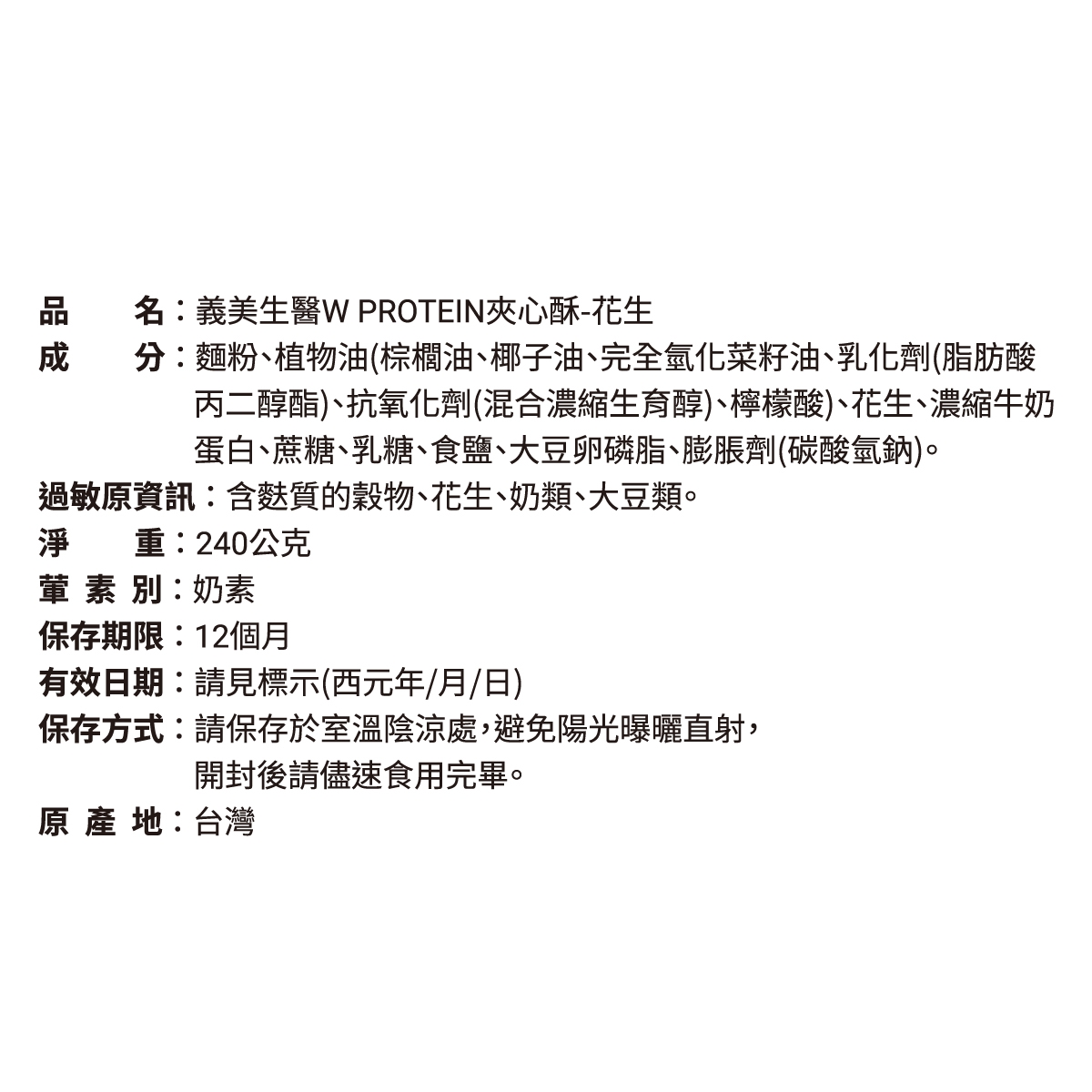 品名:義美生 PROTEIN夾心酥-花生分:麵粉、植物油(棕櫚油、椰子油、完全氫化菜籽油、乳化劑(脂肪酸丙二醇酯)、抗氧化劑(混合濃縮生育醇)、檸檬酸)、花生、濃縮牛奶蛋白、蔗糖、乳糖、食鹽、大豆卵磷脂、膨脹劑(碳酸氫鈉)。過敏原資訊:含質的穀物、花生、奶類、大豆類。淨重:240公克葷素別:奶素保存期限:12個月有效日期:請見標示(西元年/月/日)保存方式:請保存於室溫陰涼處,避免陽光曝曬直射,開封後請儘速食用完畢。原產地:台灣