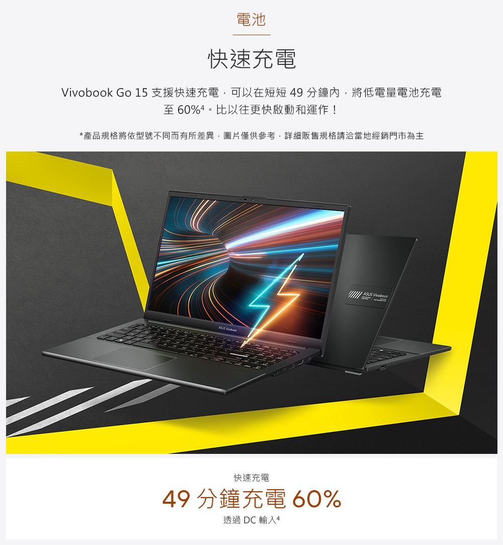 電池快速充電 Go 15支援快速充電可以在短短49分鐘內,將低電量電池充電至60%。比以往更快啟動和運作!*產品規格將依型號不同而有所差異,圖片僅供參考,詳細販售規格請洽當地經銷門市為主 快速充電49 分鐘充電 60%透過 DC 輸入4 Vivobook