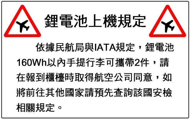 鋰電池上機規定依據民航局與IATA規定,鋰電池160Wh以內手提行李可攜帶2件,請在報到櫃檯時取得航空公司同意,如將前往其他國家請預先查詢該國安檢相關規定。