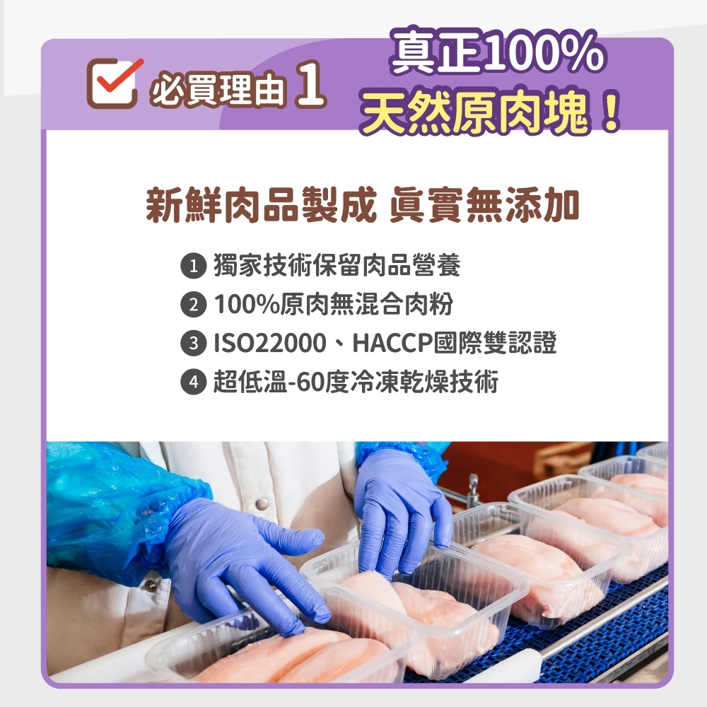 真正100%必買理由1天然原肉塊!新鮮肉品製成 眞實無添加1 獨家技術保留肉品營養 100%原肉無混合肉粉2 ISO22000、HACCP國際雙認證4 超低溫-60度冷凍乾燥技術