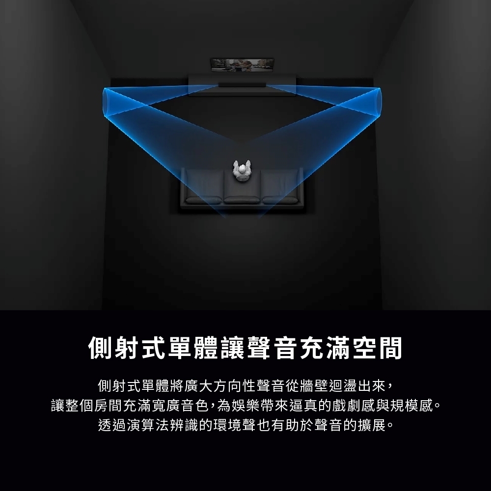 側射式單體讓聲音充滿空間側射式單體將廣大方向性聲音從牆壁迴盪出來,讓整個房間充滿寬廣音色,為娛樂帶來逼真的戲劇感與規模感。透過演算法辨識的環境聲也有助於聲音的擴展。