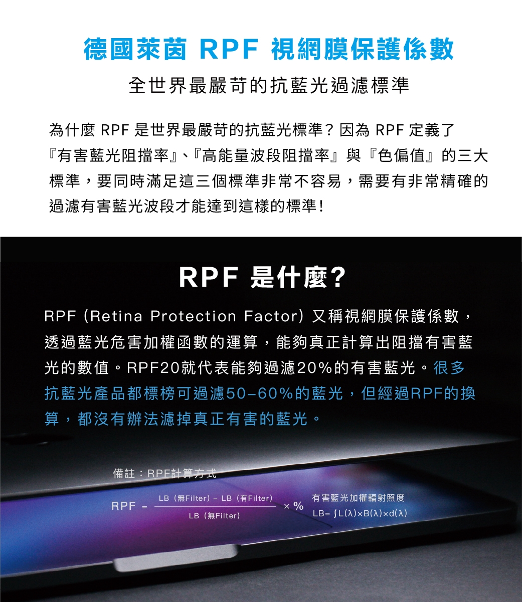 德國萊茵 RPF視網膜保護係數全世界最嚴苛的抗藍光過濾標準為什麼 RPF 是世界最嚴苛的抗藍光標準?因為 RPF 定義了『有害藍光阻擋率』、『高能量波段阻擋率』與『色偏值』的三大標準,要同時滿足這三個標準非常不容易,需要有非常精確的過濾有害藍光波段才能達到這樣的標準!RPF是什麼?RPFRetina Protection Factor)又稱視網膜保護係數,透過藍光危害加權函數的運算,能夠真正計算出阻擋有害藍光的數值。RPF20就代表能夠過濾20%的有害藍光。很多抗藍光產品都標榜可過濾50-60%的藍光,但經過RPF的換算,都沒有辦法濾掉真正有害的藍光。備註:RPE計算方式RPFLB(無Filter)-LB(有Filter)LB(無Filter)有害藍光加權輻射照度%LB= (入)xB(入)(入)