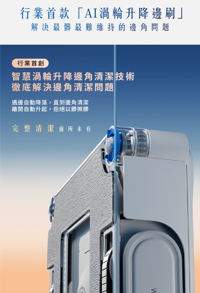 行業首款「AI渦輪升降邊刷」解決最髒最難維持的邊角問題行業首創智慧渦輪升降邊角清潔技術徹底解決邊角清潔問題遇邊自動降落,直到邊角清潔離開自動升起,拒絕以髒擦髒完整清潔前所未有