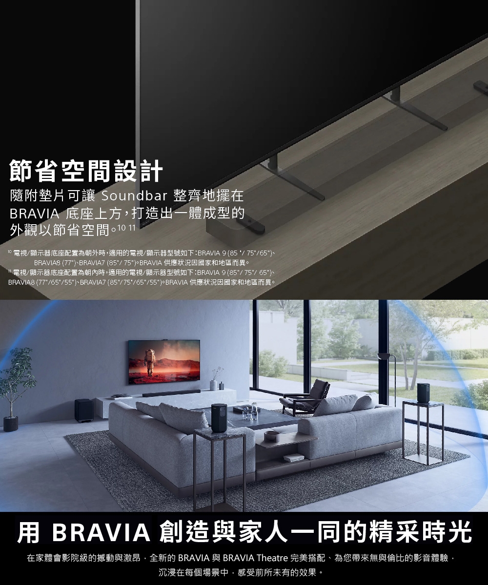 節省空間設計隨附墊片可讓 Soundbar 整齊地擺在BRAVIA 底座上方,打造出一體成型的外觀以節省空間 110 電視/顯示器底座配置為朝外時,適的電視/顯示器型號如下:BRAVIA 9 (85/75/65BRAVIA8 (77BRAVIA7 (85/75BRAVIA 供應狀況因國家和地區而異。1電視/顯示器底座配置為朝內時,適用的電視/顯示器型號如下:BRAVIA 9 (85/75/ 65)BRAVIA8 (77/65/55)、BRAVIA7 (85/75/65/55)。BRAVIA 供應狀況因國家和地區而異。用 BRAVIA 創造與家人一同的精采時光在家體會影院級的撼動與激昂,全新的BRAVIA 與BRAVIA Theatre 完美搭配、為您帶來無與倫比的影音體驗,沉浸在每個場景中,感受前所未有的效果。