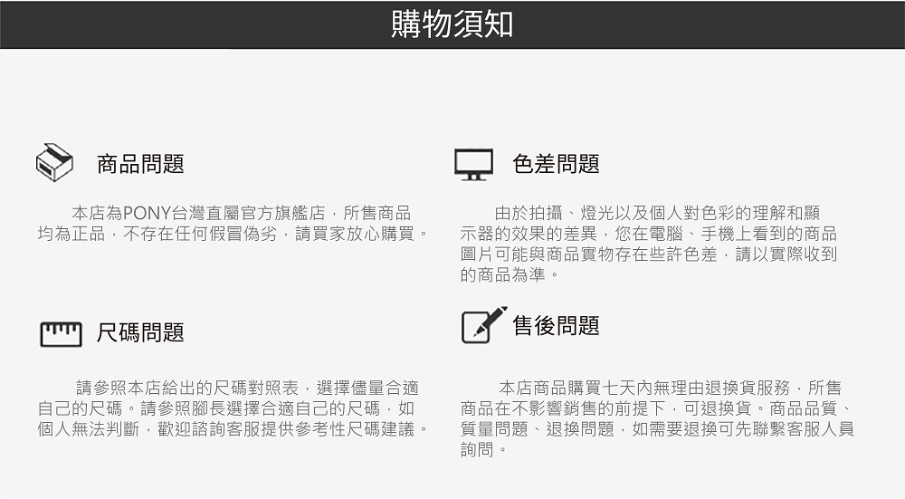 商品問題購物須知本店為PONY台灣直屬官方旗艦店,所售商品均為正品,不存在任何假冒偽劣,請買家放心購買。尺碼問題請參照本店給出的尺碼對照表,選擇儘量合適自己的尺碼。請參照腳長選擇合適自己的尺碼,如個人無法判斷,歡迎諮詢客服提供參考性尺碼建議。色差問題由於拍攝、燈光以及個人對色彩的理解和顯示器的效果的差異,您在電腦、手機上看到的商品圖片可能與商品實物存在些許色差,請以實際收到的商品為準。售後問題本店商品購買七天內無理由退換貨服務,所售商品在不影響銷售的前提下,可退換貨。商品品質、質量問題、退換問題,如需要退換可先聯繫客服人員詢問。