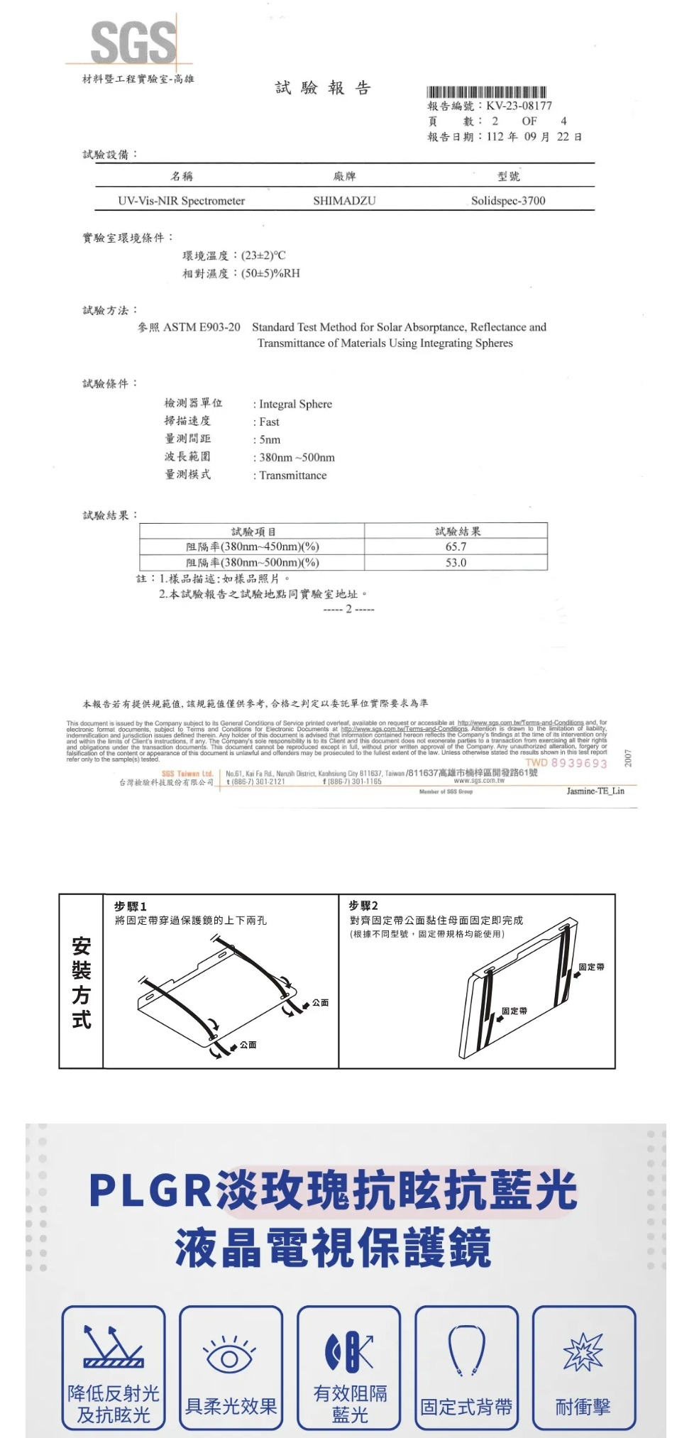 SGS材料暨工程實驗室-高雄試驗報告報告編號:KV-3-8177頁數: 2 OF 4報告日期:112年09月22日試驗設備:名稱廠牌型號UV-Vis-NIR SpectrometerSHIMADZUSolidspec-3700實驗室環境條件:環境溫度:232°C相對濕度:(50±5)%RH試驗方法:參照 ASTM E903-20 Standard Test Method or Solar Absorptance Reflectance andTransmittance of Materials Using Integrating Spheres試驗條件:器單位掃描速度: Integral Sphere: Fast: 5nm波長範圍:380nm~500nm量測模式Transmittance試驗結果:試驗項目阻隔率(380nm~450nm)(%)阻隔率(380nm~500nm)(%)註:1樣品描述:如樣品照片。2 本試驗報告之試驗地點同實驗室地址。2試驗結果657530本報告若有提供規範值該規範值僅供參考合格之判定以委託單位實際要求為準This document is issued by the Company subject  its General Conditions of Service printed overleaf, available on request or accessible at  and, forelectronic format documents, subject  Terms and Conditions for Electronic Documents at http://wwwsgs.com.tw/Terms-and-Conditions. Attention is drawn to the limitation of liability,indemnification and jurisdiction issues defined therein. Any holder of this document is advised that information contained hereon reflects the Companys findings at the time of its intervention onlyand within the limits of Clients instructions, if any. The Companys sole responsibility is to its Client and this document does not exonerate parties to a transaction from exercising all their rightsand obligations under the transaction documents. This document cannot be reproduced except in full, without prior written approval of the Company. Any unauthorized , forgery orfalsification of the content or appearance of this document is unlawful and offenders may be prosecuted to the fullest extent of the law. Unless otherwise stated the results shown in this  reportrefer only to the sample(s) tested.TWD 8939693SGS Taiwan Ltd.  No.61. Kai Fa Rd., Nanzih District, Kaohsiung City 811637, Taiwan/811637高雄市楠梓區開發路61號台灣檢驗科技股份有限司 (886-7) 301-2121f(886-7) 301-1165www.sgs.com.twMember of SGS GroupJasmine-TE_Lin方式步驟1步驟2將固定帶穿過保護鏡的上下兩孔對齊固定帶公黏住母固定即完成公面.公面(根據不同型號,固定帶規格均能使用)固定帶固定帶PLGR淡玫瑰抗眩抗藍光液晶電視保護鏡0 降低反射光有效阻隔及抗眩光 |具柔光效果|藍光固定式背帶耐衝擊