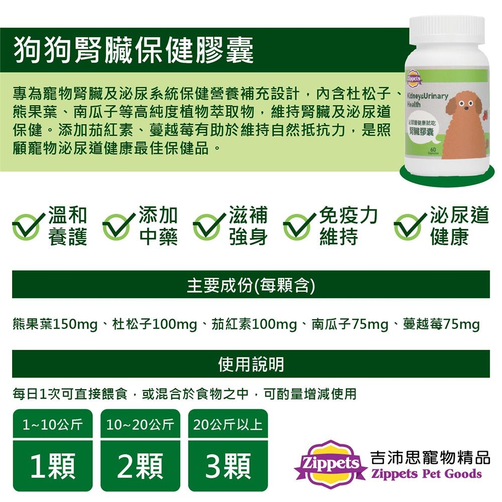 狗狗腎臟保健膠囊專為寵物腎臟及泌尿系統保健營養補充設計,内含杜松子熊果葉、南瓜子等高純度植物萃取物,維持腎臟及泌保健。添加茄紅素、蔓越莓有助於維持自然抵抗力,是照顧寵物泌尿道健康最佳保健品。Health尿道健康就吃腎臟膠囊60溫和養護 中藥添加滋補免疫力泌尿道強身維持健康主要成份(每顆含)熊果葉150mg、杜松子100mg、茄紅素100mg、南瓜子75mg、蔓越莓75mg使用說明每日1次可直接餵食,或混合於食物之中,可酌量增減使用1~10公斤 10~20公斤 20公斤以上1顆2顆3顆 Zippets吉沛思寵物精品Zippets Pet Goods