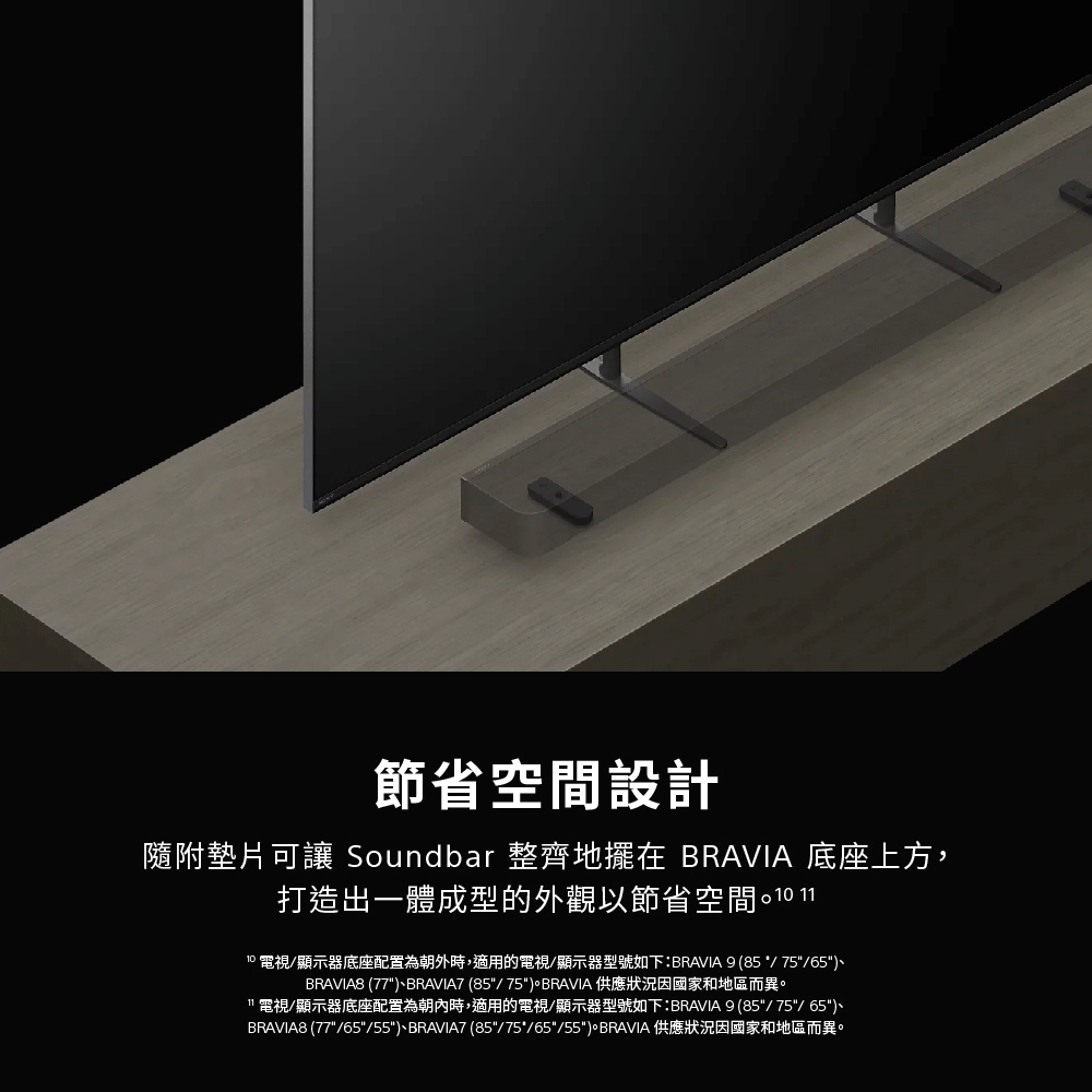 節省空間設計隨附墊片可讓 Soundbar 整齊地擺在 BRAVIA 底座上方,打造出一體成型的外觀以節省空間 1110 電視/顯示器底座配置為朝外時,適用的電視/顯示器型號如下:BRAVIA 9 (85/75/65BRAVIA8 (77BRAVIA7 (85/75BRAVIA 供應狀況因國家和地區而異。電視/顯示器底座配置為朝內時,適用的電視/顯示器型號如下:BRAVIA 9 (85/75/65)BRAVIA8 (77/65/55)、BRAVIA7 (85/75/65/55)。BRAVIA 供應狀況因國家和地區而異。
