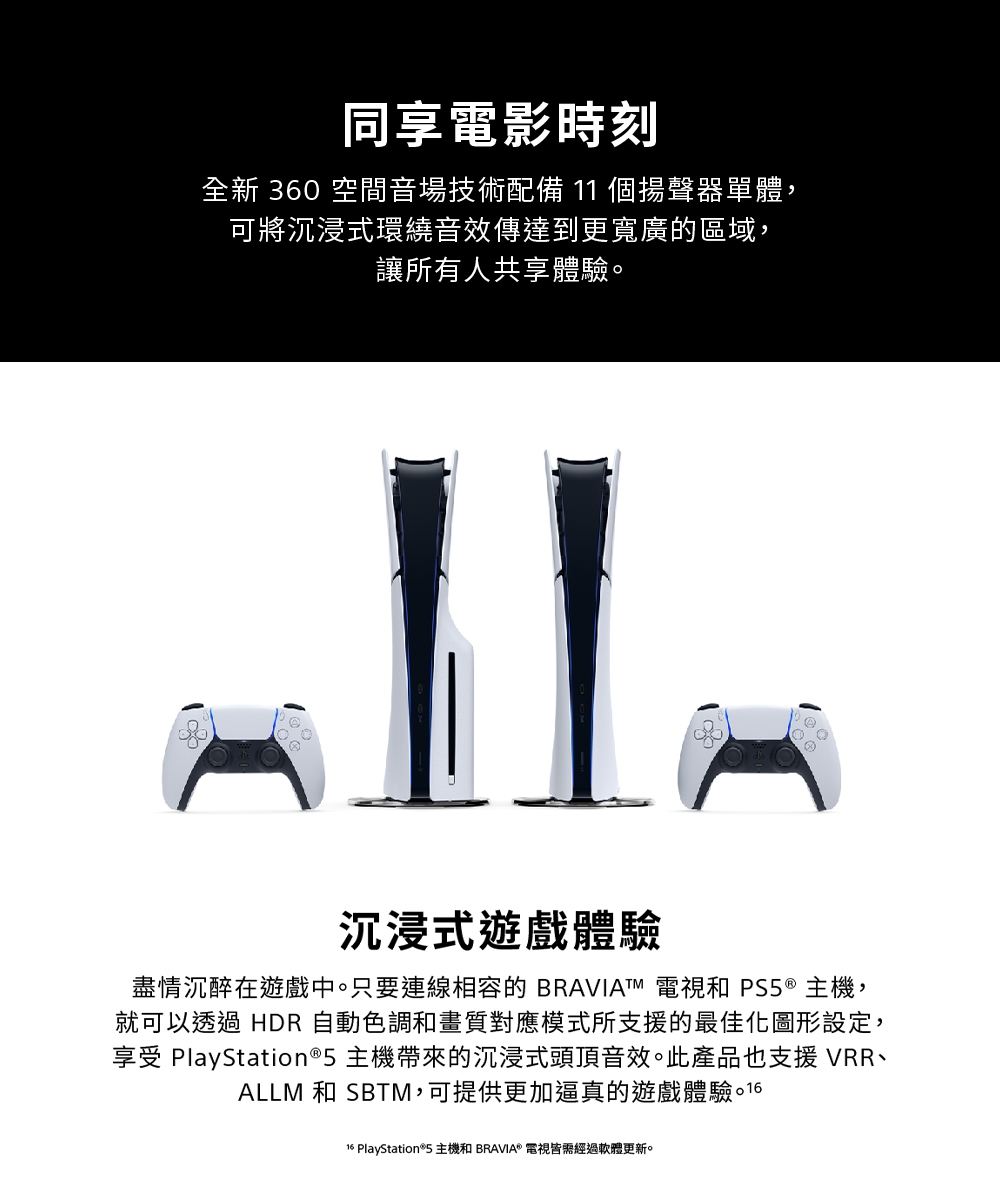 同享電影時刻全新 360 空間音場技術配備11個揚聲器單體,可將沉浸式環繞音效傳達到更寬廣的區域,讓所有人共享體驗沉浸式遊戲體驗盡情沉醉在遊戲中。只要連線相容的 BRAVIATM 電視和 ® 主機,就可以透過 HDR 自動色調和畫質對應模式所支援的最佳化圖形設定,享受 PlayStation®5 主機帶來的沉浸式頭頂音效。此產品也支援 VRRALLM 和 SBTM,可提供更加逼真的遊戲體驗。 1616 PlayStation®5 主機和 BRAVIA® 電視皆需經過軟體更新。