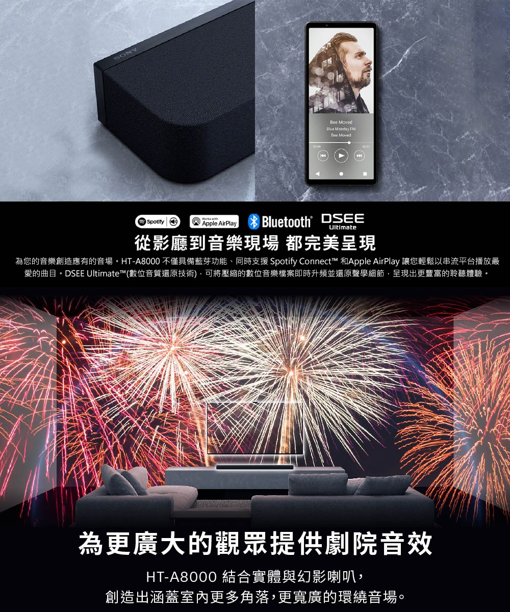 SONYSpotify withApple AirPlay MovedBlue Monday FMBee MovedBluetooth DSEE從影廳到音樂 都完美呈現為您的音樂創造應有的音場。HT-A8000 不僅具備藍芽功能、同時支援 Spotify Connect™ 和Apple AirPlay 讓您輕鬆以串流平台播放最愛的曲目。DSEE Ultimate™(數位音質還原技術將壓縮的數位音樂檔案即時升頻並還原聲學細節呈現出更豐富的聆聽體驗。為更廣大的觀眾提供劇院音效HT-A8000 結合實體與幻影喇叭,創造出涵蓋室內更多角落,更寬廣的環繞音場。
