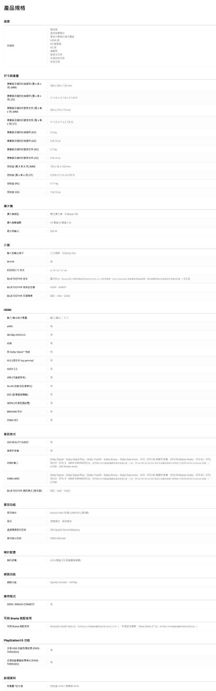 產品規摘要內容物遙控器遙控裝電池電視中置模HDMI 變壓器AC 線壁掛快速安裝手冊參考手冊尺寸量及桌  高 MM2930629mm及桌腳架 (x高x (11  x 12 1//及的壁掛 (x高x深(MM289x279x73mm揚器及的壁掛支架 ( x 高x深 (111/2 x 11 x 27/8及隨附的桌腳架 (KG2.6 揚聲器及隨附的桌腳架 (OZ5  12 揚聲器及隨附的壁掛支架 (KG2.7 kg揚聲器及随附的壁掛支架 (OZ5  16 控制盒 ( X高X深) (MM)160x56x160 mm控制盒 (x 高x 深)()63//4x63/8控制盒 (KG)0.77 kg控制盒 (OZ)1  12 oz擴大類型數位擴大機SMaster HX擴大機數16 聲 (44)功輸出504 介面輸出端子乙太網路SCenter Out-IEE802.11 BLUETOOTH)本BLUETOOTH) _a/b/g/n/ac藍牙 (® 機和 Bluetooth   的Sony Corporation 權的) 5.2 版A2DPAVRCPBLUETOOTH® 支援碼  HDMI/輸出端子數量輸入/輸出1/14K/60p/YUV4:4:4HDR Dolby VisionHLG (混合式 log gamma)HDCP 2.2VRR(變率)ALLM (自動)DSC (影像)SBTM (來源色調)BRAVIAR HDMI CEC訊格式360 REALITY AUDIO高解析HDMI HDMI ARCDolby DigitalDolby Digital PlusDolby TrueHDDolby AtmosDolby Dual monoDTSDTS HD 高解析DTS HD Master AudioDTS ESDTS96/24DTS:X、 ENHANCED (:格)(E: -SWS SA- 使用 IMAX  )LPCM、360 Reality AudioDolby Digital、Dolby Digital Plus、Dolby TrueHD、Dolby Atmos、Dolby Dual mono、DTS、DTS HD 高解析音質、DTS HD Master Audio、DTS ES、DTS/24、DTS:X、IMAX ENHANCED (:我們更新功能)(:SA-  SA-SW3 組合重使用方可  Enhanced )、LPCMBLUETOOTH)(接收器)  功能音效音效Sound Field (音)(ON/OFF)(/關)夜間模式、模式虛擬環音效技術360 Spatial Sound Mapping音效技術DSEE 喇叭配置喇叭結構4.0.4  (16 揚聲器單體)網路功能網路功能Spotify Connect AirPlay應用程式SONY BRAVIA CONNECT有可與 Bravia 搭配使用可與 Bravia 搭配使用Acoustic Center Sync(:我們在未來經過軟體更新功能版)、快速設定選單、Volce Zoom 3™(:我們在未來還過軟體更新提供這項功能)PlayStation®5 功能支援 HDR 自動色調對應 (PASS-THROUGH)有支援自對應模式 (PASS有THROUGH)詳細資料耗電量 *近似值控制盒13W/揚聲器20W