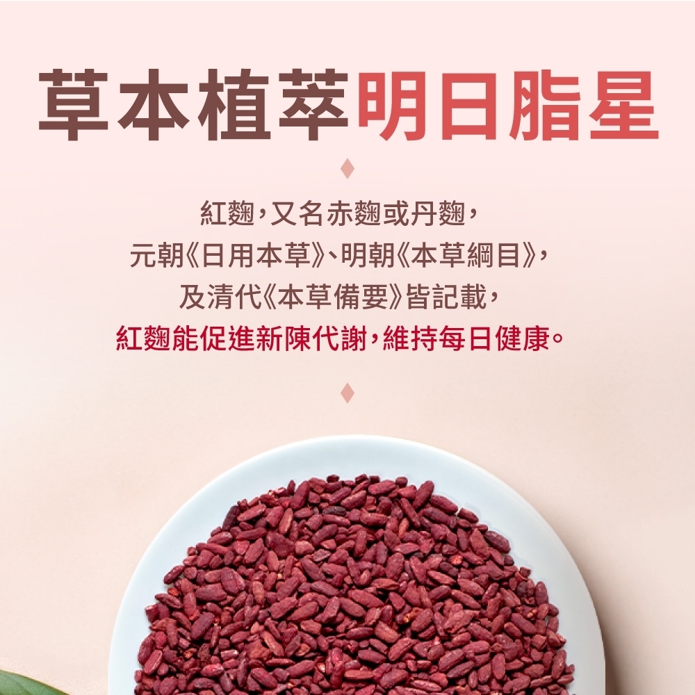 草本植明日脂星紅麴,又名赤麴或丹麴,元朝《日用本草》、明朝《本草綱目》,及清代《本草備要》皆記載,紅麴能促進新陳代謝,維持每日健康。